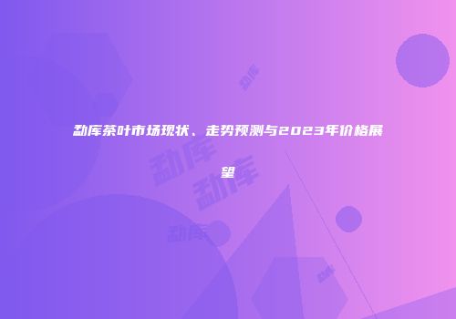 勐库茶叶市场现状、走势预测与2023年价格展望