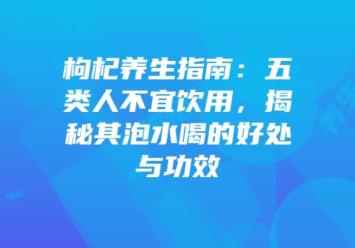 枸杞养生指南：五类人不宜饮用，揭秘其泡水喝的好处与功效