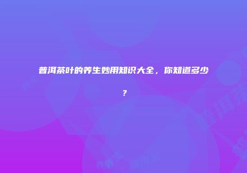 普洱茶叶的养生妙用知识大全，你知道多少？