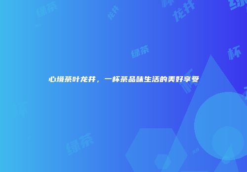 心境茶叶龙井，一杯茶品味生活的美好享受