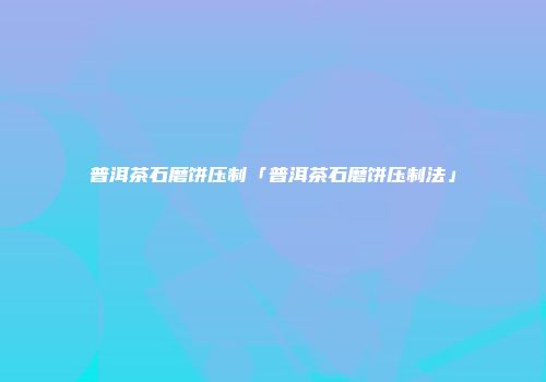 普洱茶石磨饼压制「普洱茶石磨饼压制法」