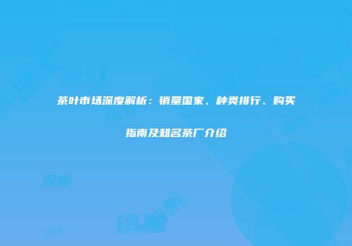 茶叶市场深度解析：销量国家、种类排行、购买指南及知名茶厂介绍