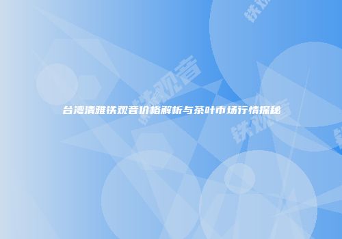 台湾清雅铁观音价格解析与茶叶市场行情探秘