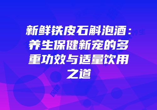 新鲜铁皮石斛泡酒：养生保健新宠的多重功效与适量饮用之道