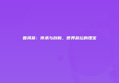 普洱茶：传承与创新，世界茶坛的瑰宝