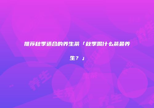 推荐秋季适合的养生茶「秋季喝什么茶最养生？」
