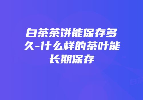 白茶茶饼能保存多久-什么样的茶叶能长期保存