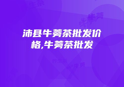 沛县牛蒡茶批发价格,牛蒡茶批发