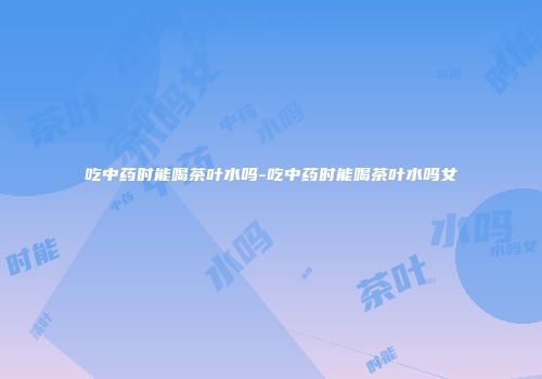 吃中药时能喝茶叶水吗-吃中药时能喝茶叶水吗女