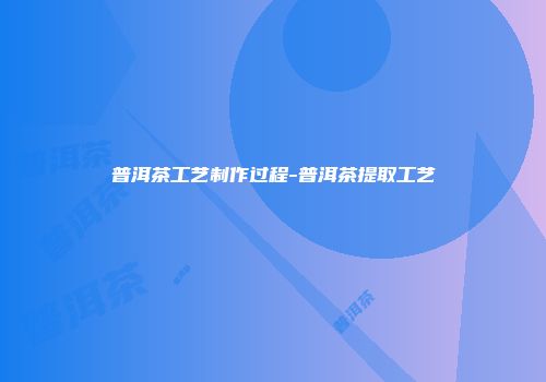 普洱茶工艺制作过程-普洱茶提取工艺