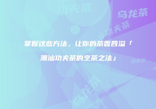掌握这些方法，让你的茶香四溢「潮汕功夫茶的烹茶之法」