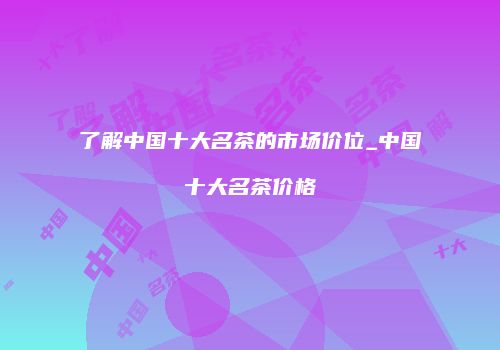 了解中国十大名茶的市场价位_中国十大名茶价格