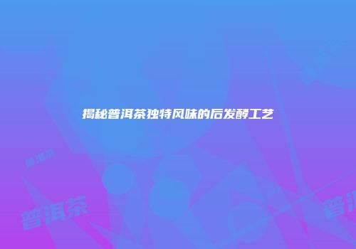 揭秘普洱茶独特风味的后发酵工艺