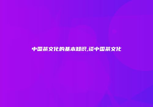 中国茶文化的基本知识,谈中国茶文化