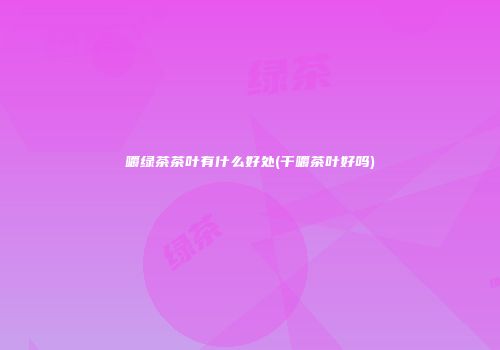 嚼绿茶茶叶有什么好处(干嚼茶叶好吗)