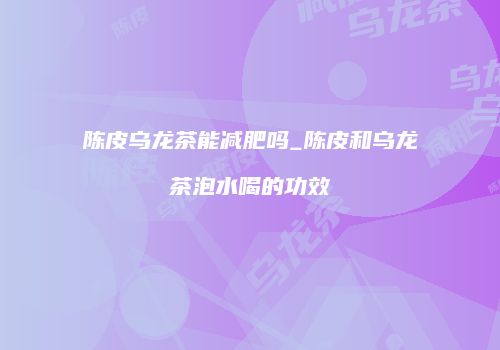 陈皮乌龙茶能减肥吗_陈皮和乌龙茶泡水喝的功效