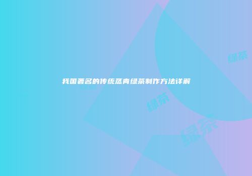 我国著名的传统蒸青绿茶制作方法详解