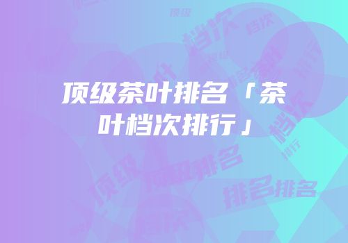 顶级茶叶排名「茶叶档次排行」