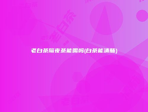 老白茶隔夜茶能喝吗(白茶能清肺)