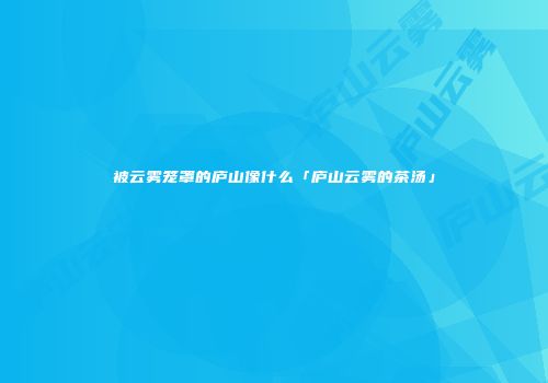 被云雾笼罩的庐山像什么「庐山云雾的茶汤」