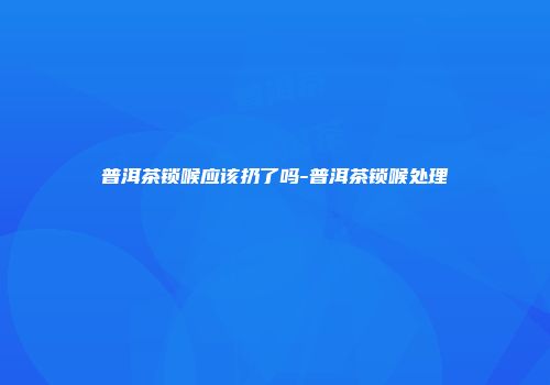 普洱茶锁喉应该扔了吗-普洱茶锁喉处理