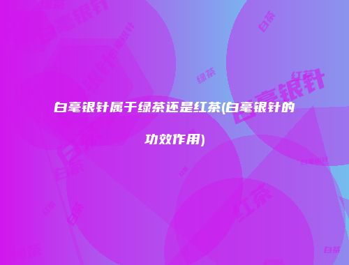 白毫银针属于绿茶还是红茶(白毫银针的功效作用)