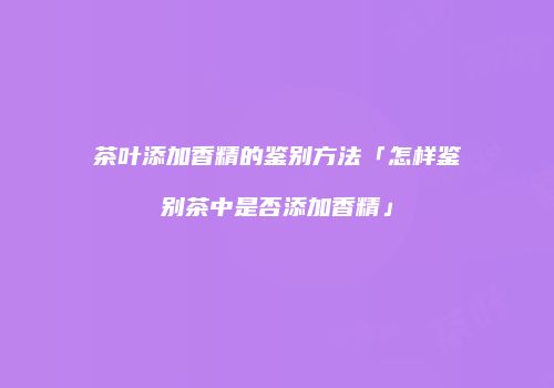 茶叶添加香精的鉴别方法「怎样鉴别茶中是否添加香精」