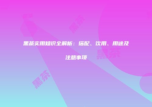 黑茶实用知识全解析：搭配、饮用、用途及注意事项