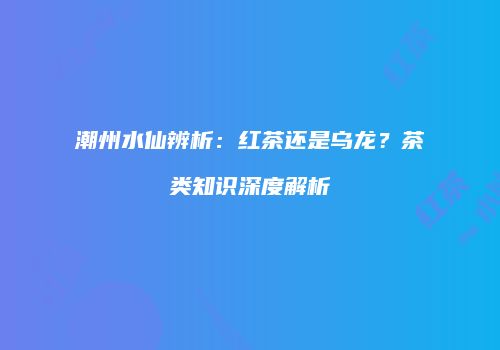潮州水仙辨析：红茶还是乌龙？茶类知识深度解析
