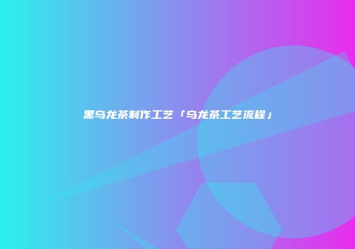 黑乌龙茶制作工艺「乌龙茶工艺流程」