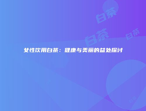 女性饮用白茶：健康与美丽的益处探讨