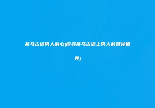 茶马古道男人的心(探寻茶马古道上男人的精神世界)