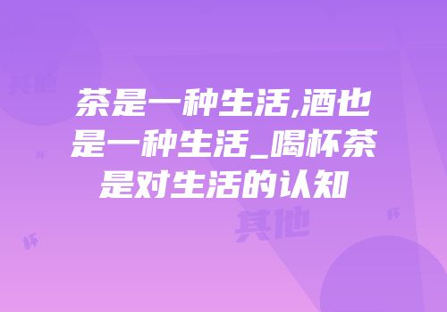 茶是一种生活,酒也是一种生活_喝杯茶是对生活的认知