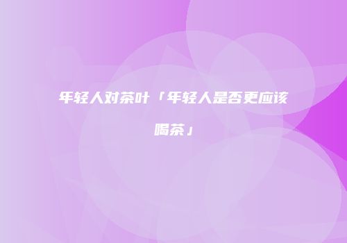 年轻人对茶叶「年轻人是否更应该喝茶」