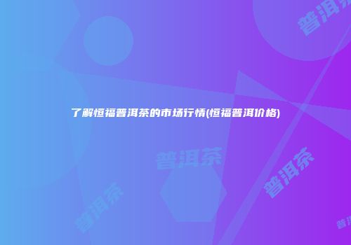了解恒福普洱茶的市场行情(恒福普洱价格)