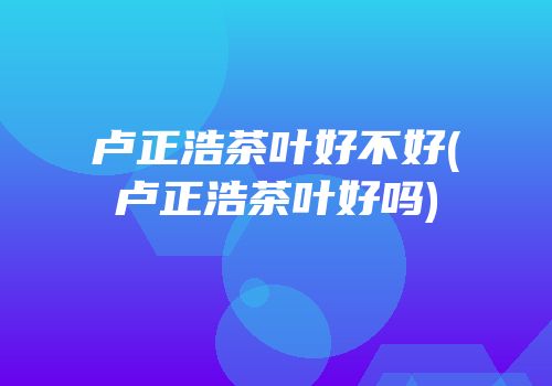 卢正浩茶叶好不好(卢正浩茶叶好吗)