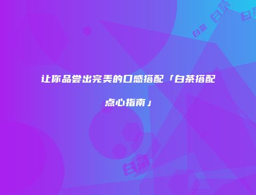 让你品尝出完美的口感搭配「白茶搭配点心指南」