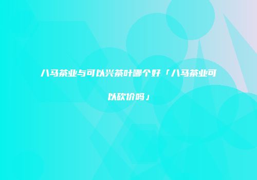八马茶业与可以兴茶叶哪个好「八马茶业可以砍价吗」