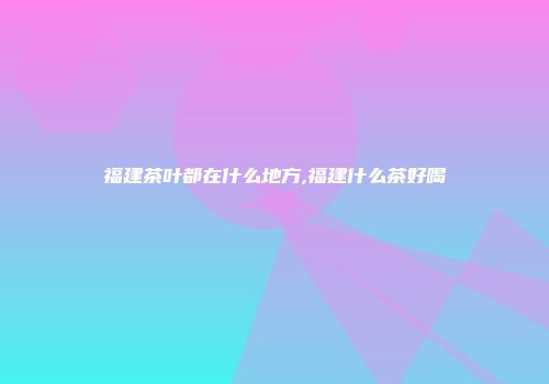 福建茶叶都在什么地方,福建什么茶好喝
