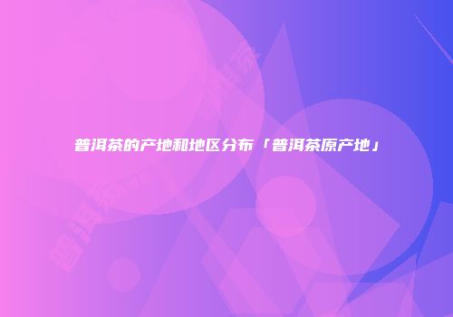 普洱茶的产地和地区分布「普洱茶原产地」