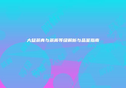 大益茶青与茶菁等级解析与品鉴指南