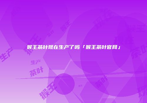 猴王茶叶现在生产了吗「猴王茶叶官网」