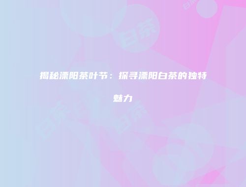 揭秘溧阳茶叶节：探寻溧阳白茶的独特魅力