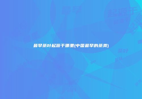 最早茶叶起源于哪里(中国最早的茶类)
