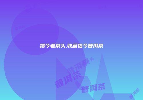 福今老茶头,收藏福今普洱茶
