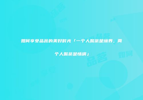 如何享受品茗的美好时光「一个人喝茶是境界，两个人喝茶是情调」