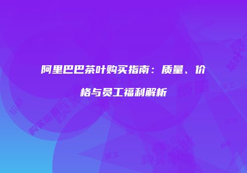 阿里巴巴茶叶购买指南：质量、价格与员工福利解析