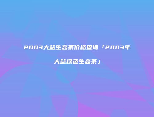 2003大益生态茶价格查询「2003年大益绿色生态茶」