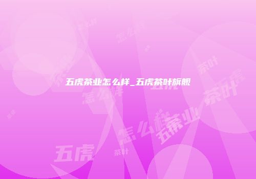 五虎茶业怎么样_五虎茶叶旗舰