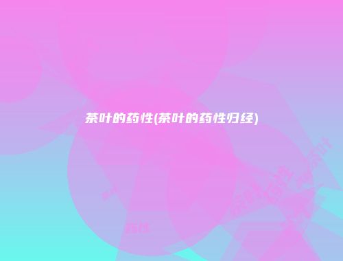 茶叶的药性(茶叶的药性归经)